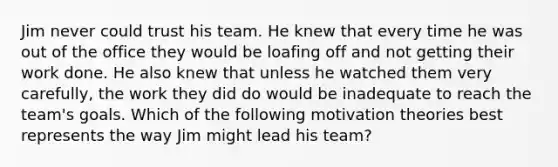 Jim never could trust his team. He knew that every time he was out of the office they would be loafing off and not getting their work done. He also knew that unless he watched them very​ carefully, the work they did do would be inadequate to reach the​ team's goals. Which of the following motivation theories best represents the way Jim might lead his​ team?