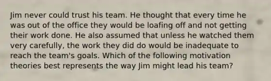 Jim never could trust his team. He thought that every time he was out of the office they would be loafing off and not getting their work done. He also assumed that unless he watched them very carefully, the work they did do would be inadequate to reach the team's goals. Which of the following motivation theories best represents the way Jim might lead his team?