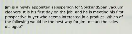 Jim is a newly appointed salesperson for SpickandSpan vacuum cleaners. It is his first day on the job, and he is meeting his first prospective buyer who seems interested in a product. Which of the following would be the best way for Jim to start the sales dialogue?