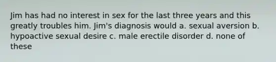 Jim has had no interest in sex for the last three years and this greatly troubles him. Jim's diagnosis would a. sexual aversion b. hypoactive sexual desire c. male erectile disorder d. none of these