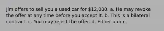 Jim offers to sell you a used car for 12,000. a. He may revoke the offer at any time before you accept it. b. This is a bilateral contract. c. You may reject the offer. d. Either a or c.