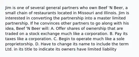 Jim is one of several general partners who own Beef 'N Beer, a small chain of restaurants located in Missouri and Illinois. Jim is interested in converting the partnership into a master limited partnership. If he convinces other partners to go along with his idea, Beef 'N Beer will: A. Offer shares of ownership that are traded on a stock exchange much like a corporation. B. Pay its taxes like a corporation. C. Begin to operate much like a sole proprietorship. D. Have to change its name to include the term Ltd. in its title to indicate its owners have limited liability