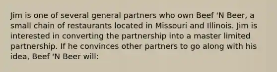 Jim is one of several general partners who own Beef 'N Beer, a small chain of restaurants located in Missouri and Illinois. Jim is interested in converting the partnership into a master limited partnership. If he convinces other partners to go along with his idea, Beef 'N Beer will: