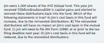 Jim owns 1,000 shares of the XYZ mutual fund. This year Jim received 150 dividends and200 in capital gains and elected to reinvest these distributions back into the fund. Which of the following statements is true? A) Jim's cost basis in this fund will increase, due to the reinvested distributions. B) The reinvested distributions will have no impact on Jim's cost basis in the mutual fund. C) Jim will need to file IRS Form 1099C at or prior to the tax filing deadline next year. D) Jim's cost basis in this fund will be reduced, due to the reinvested distributions.