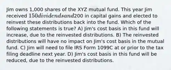 Jim owns 1,000 shares of the XYZ mutual fund. This year Jim received 150 dividends and200 in capital gains and elected to reinvest these distributions back into the fund. Which of the following statements is true? A) Jim's cost basis in this fund will increase, due to the reinvested distributions. B) The reinvested distributions will have no impact on Jim's cost basis in the mutual fund. C) Jim will need to file IRS Form 1099C at or prior to the tax filing deadline next year. D) Jim's cost basis in this fund will be reduced, due to the reinvested distributions.