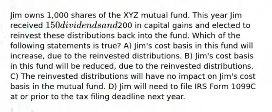 Jim owns 1,000 shares of the XYZ mutual fund. This year Jim received 150 dividends and200 in capital gains and elected to reinvest these distributions back into the fund. Which of the following statements is true? A) Jim's cost basis in this fund will increase, due to the reinvested distributions. B) Jim's cost basis in this fund will be reduced, due to the reinvested distributions. C) The reinvested distributions will have no impact on Jim's cost basis in the mutual fund. D) Jim will need to file IRS Form 1099C at or prior to the tax filing deadline next year.