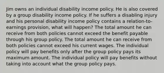 Jim owns an individual disability income policy. He is also covered by a group disability income policy. If he suffers a disabling injury and his personal disability income policy contains a relation-to-earnings provision, what will happen? The total amount he can receive from both policies cannot exceed the benefit payable through his group policy. The total amount he can receive from both policies cannot exceed his current wages. The individual policy will pay benefits only after the group policy pays its maximum amount. The individual policy will pay benefits without taking into account what the group policy pays.