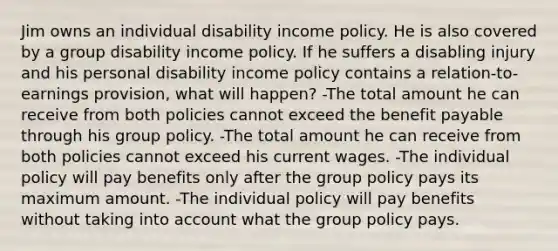 Jim owns an individual disability income policy. He is also covered by a group disability income policy. If he suffers a disabling injury and his personal disability income policy contains a relation-to-earnings provision, what will happen? -The total amount he can receive from both policies cannot exceed the benefit payable through his group policy. -The total amount he can receive from both policies cannot exceed his current wages. -The individual policy will pay benefits only after the group policy pays its maximum amount. -The individual policy will pay benefits without taking into account what the group policy pays.