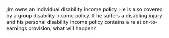 Jim owns an individual disability income policy. He is also covered by a group disability income policy. If he suffers a disabling injury and his personal disability income policy contains a relation-to-earnings provision, what will happen?