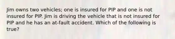 Jim owns two vehicles; one is insured for PIP and one is not insured for PIP. Jim is driving the vehicle that is not insured for PIP and he has an at-fault accident. Which of the following is true?