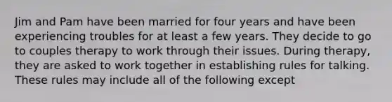 Jim and Pam have been married for four years and have been experiencing troubles for at least a few years. They decide to go to couples therapy to work through their issues. During therapy, they are asked to work together in establishing rules for talking. These rules may include all of the following except