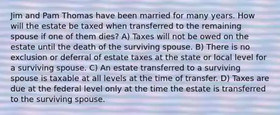 Jim and Pam Thomas have been married for many years. How will the estate be taxed when transferred to the remaining spouse if one of them dies? A) Taxes will not be owed on the estate until the death of the surviving spouse. B) There is no exclusion or deferral of estate taxes at the state or local level for a surviving spouse. C) An estate transferred to a surviving spouse is taxable at all levels at the time of transfer. D) Taxes are due at the federal level only at the time the estate is transferred to the surviving spouse.