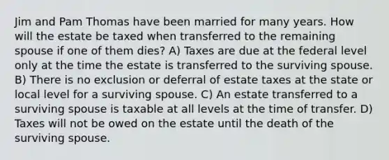 Jim and Pam Thomas have been married for many years. How will the estate be taxed when transferred to the remaining spouse if one of them dies? A) Taxes are due at the federal level only at the time the estate is transferred to the surviving spouse. B) There is no exclusion or deferral of estate taxes at the state or local level for a surviving spouse. C) An estate transferred to a surviving spouse is taxable at all levels at the time of transfer. D) Taxes will not be owed on the estate until the death of the surviving spouse.