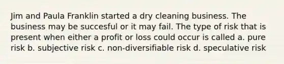 Jim and Paula Franklin started a dry cleaning business. The business may be succesful or it may fail. The type of risk that is present when either a profit or loss could occur is called a. pure risk b. subjective risk c. non-diversifiable risk d. speculative risk