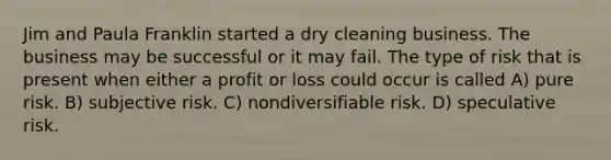 Jim and Paula Franklin started a dry cleaning business. The business may be successful or it may fail. The type of risk that is present when either a profit or loss could occur is called A) pure risk. B) subjective risk. C) nondiversifiable risk. D) speculative risk.