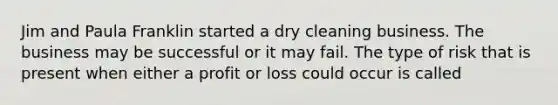 Jim and Paula Franklin started a dry cleaning business. The business may be successful or it may fail. The type of risk that is present when either a profit or loss could occur is called