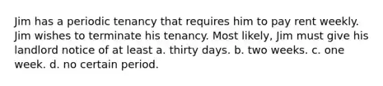 Jim has a periodic tenancy that requires him to pay rent weekly. Jim wishes to terminate his tenancy. Most likely, Jim must give his landlord notice of at least a. thirty days. b. two weeks. c. one week. d. no certain period.