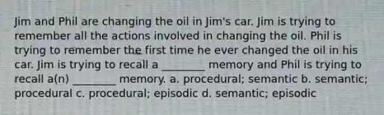 Jim and Phil are changing the oil in Jim's car. Jim is trying to remember all the actions involved in changing the oil. Phil is trying to remember the first time he ever changed the oil in his car. Jim is trying to recall a ________ memory and Phil is trying to recall a(n) ________ memory. a. procedural; semantic b. semantic; procedural c. procedural; episodic d. semantic; episodic