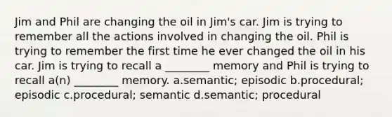 Jim and Phil are changing the oil in Jim's car. Jim is trying to remember all the actions involved in changing the oil. Phil is trying to remember the first time he ever changed the oil in his car. Jim is trying to recall a ________ memory and Phil is trying to recall a(n) ________ memory. a.semantic; episodic b.procedural; episodic c.procedural; semantic d.semantic; procedural