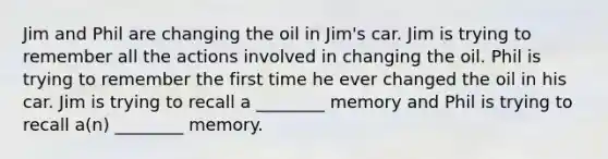 Jim and Phil are changing the oil in Jim's car. Jim is trying to remember all the actions involved in changing the oil. Phil is trying to remember the first time he ever changed the oil in his car. Jim is trying to recall a ________ memory and Phil is trying to recall a(n) ________ memory.