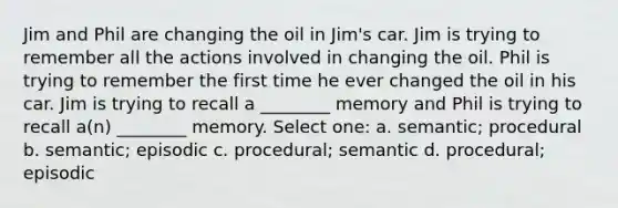 Jim and Phil are changing the oil in Jim's car. Jim is trying to remember all the actions involved in changing the oil. Phil is trying to remember the first time he ever changed the oil in his car. Jim is trying to recall a ________ memory and Phil is trying to recall a(n) ________ memory. Select one: a. semantic; procedural b. semantic; episodic c. procedural; semantic d. procedural; episodic