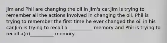 Jim and Phil are changing the oil in Jim's car.Jim is trying to remember all the actions involved in changing the oil. Phil is trying to remember the first time he ever changed the oil in his car.Jim is trying to recall a __________ memory and Phil is trying to recall a(n)__________ memory.