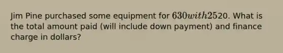 Jim Pine purchased some equipment for 630 with 25% down. He agreed to make 30 payments of20. What is the total amount paid (will include down payment) and finance charge in dollars?