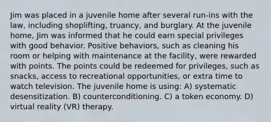 Jim was placed in a juvenile home after several run-ins with the law, including shoplifting, truancy, and burglary. At the juvenile home, Jim was informed that he could earn special privileges with good behavior. Positive behaviors, such as cleaning his room or helping with maintenance at the facility, were rewarded with points. The points could be redeemed for privileges, such as snacks, access to recreational opportunities, or extra time to watch television. The juvenile home is using: A) systematic desensitization. B) counterconditioning. C) a token economy. D) virtual reality (VR) therapy.