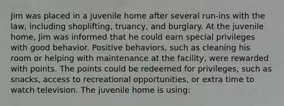 Jim was placed in a juvenile home after several run-ins with the law, including shoplifting, truancy, and burglary. At the juvenile home, Jim was informed that he could earn special privileges with good behavior. Positive behaviors, such as cleaning his room or helping with maintenance at the facility, were rewarded with points. The points could be redeemed for privileges, such as snacks, access to recreational opportunities, or extra time to watch television. The juvenile home is using: