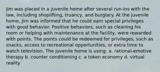 Jim was placed in a juvenile home after several run-ins with the law, including shoplifting, truancy, and burglary. At the juvenile home, Jim was informed that he could earn special privileges with good behavior. Positive behaviors, such as cleaning his room or helping with maintenance at the facility, were rewarded with points. The points could be redeemed for privileges, such as snacks, access to recreational opportunities, or extra time to watch television. The juvenile home is using: a. rational-emotive therapy b. counter conditioning c. a token economy d. virtual reality