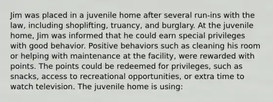 Jim was placed in a juvenile home after several run-ins with the law, including shoplifting, truancy, and burglary. At the juvenile home, Jim was informed that he could earn special privileges with good behavior. Positive behaviors such as cleaning his room or helping with maintenance at the facility, were rewarded with points. The points could be redeemed for privileges, such as snacks, access to recreational opportunities, or extra time to watch television. The juvenile home is using: