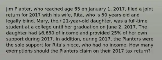 Jim Planter, who reached age 65 on January 1, 2017, filed a joint return for 2017 with his wife, Rita, who is 50 years old and legally blind. Mary, their 21-year-old daughter, was a full-time student at a college until her graduation on June 2, 2017. The daughter had 6,650 of income and provided 25% of her own support during 2017. In addition, during 2017, the Planters were the sole support for Rita's niece, who had no income. How many exemptions should the Planters claim on their 2017 tax return?