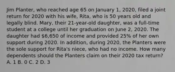 Jim Planter, who reached age 65 on January 1, 2020, filed a joint return for 2020 with his wife, Rita, who is 50 years old and legally blind. Mary, their 21-year-old daughter, was a full-time student at a college until her graduation on June 2, 2020. The daughter had 6,650 of income and provided 25% of her own support during 2020. In addition, during 2020, the Planters were the sole support for Rita's niece, who had no income. How many dependents should the Planters claim on their 2020 tax return? A. 1 B. 0 C. 2 D. 3