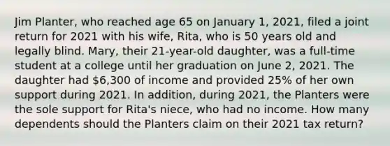 Jim Planter, who reached age 65 on January 1, 2021, filed a joint return for 2021 with his wife, Rita, who is 50 years old and legally blind. Mary, their 21-year-old daughter, was a full-time student at a college until her graduation on June 2, 2021. The daughter had 6,300 of income and provided 25% of her own support during 2021. In addition, during 2021, the Planters were the sole support for Rita's niece, who had no income. How many dependents should the Planters claim on their 2021 tax return?