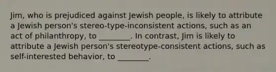 Jim, who is prejudiced against Jewish people, is likely to attribute a Jewish person's stereo-type-inconsistent actions, such as an act of philanthropy, to ________. In contrast, Jim is likely to attribute a Jewish person's stereotype-consistent actions, such as self-interested behavior, to ________.