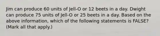 Jim can produce 60 units of Jell-O or 12 beets in a day. Dwight can produce 75 units of Jell-O or 25 beets in a day. Based on the above information, which of the following statements is FALSE? (Mark all that apply.)