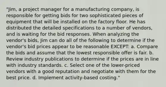 "Jim, a project manager for a manufacturing company, is responsible for getting bids for two sophisticated pieces of equipment that will be installed on the factory floor. He has distributed the detailed specifications to a number of vendors, and is waiting for the bid responses. When analyzing the vendor's bids, Jim can do all of the following to determine if the vendor's bid prices appear to be reasonable EXCEPT: a. Compare the bids and assume that the lowest responsible offer is fair. b. Review industry publications to determine if the prices are in line with industry standards. c. Select one of the lower-priced vendors with a good reputation and negotiate with them for the best price. d. Implement activity-based costing."