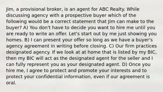 Jim, a provisional broker, is an agent for ABC Realty. While discussing agency with a prospective buyer which of the following would be a correct statement that Jim can make to the buyer? A) You don't have to decide you want to hire me until you are ready to write an offer. Let's start out by me just showing you homes. B) I can present your offer so long as we have a buyer's agency agreement in writing before closing. C) Our firm practices designated agency. If we look at at home that is listed by my BIC, then my BIC will act as the designated agent for the seller and I can fully represent you as your designated agent. D) Once you hire me, I agree to protect and promote your interests and to protect your confidential information, even if our agreement is oral.