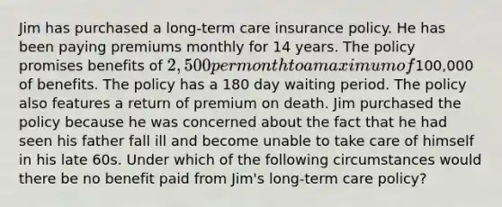 Jim has purchased a long-term care insurance policy. He has been paying premiums monthly for 14 years. The policy promises benefits of 2,500 per month to a maximum of100,000 of benefits. The policy has a 180 day waiting period. The policy also features a return of premium on death. Jim purchased the policy because he was concerned about the fact that he had seen his father fall ill and become unable to take care of himself in his late 60s. Under which of the following circumstances would there be no benefit paid from Jim's long-term care policy?