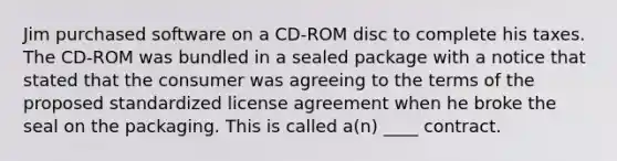 Jim purchased software on a CD-ROM disc to complete his taxes. The CD-ROM was bundled in a sealed package with a notice that stated that the consumer was agreeing to the terms of the proposed standardized license agreement when he broke the seal on the packaging. This is called a(n) ____ contract.