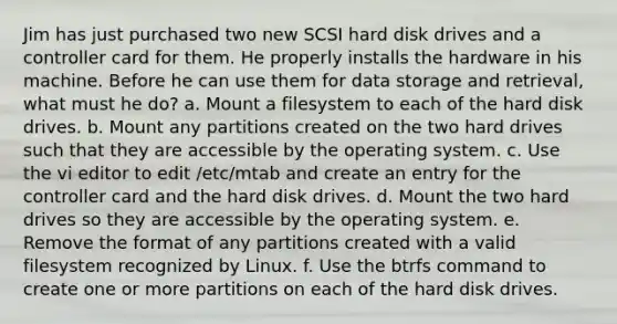 Jim has just purchased two new SCSI hard disk drives and a controller card for them. He properly installs the hardware in his machine. Before he can use them for data storage and retrieval, what must he do? a. Mount a filesystem to each of the hard disk drives. b. Mount any partitions created on the two hard drives such that they are accessible by the operating system. c. Use the vi editor to edit /etc/mtab and create an entry for the controller card and the hard disk drives. d. Mount the two hard drives so they are accessible by the operating system. e. Remove the format of any partitions created with a valid filesystem recognized by Linux. f. Use the btrfs command to create one or more partitions on each of the hard disk drives.