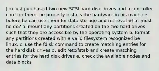 Jim just purchased two new SCSI hard disk drives and a controller card for them. he properly installs the hardware in his machine. before he can use them for data storage and retrieval what must he do? a. mount any partitions created on the two hard drives such that they are accessible by the operating system b. format any partitions created with a valid filesystem recognized be linux. c. use the fdisk command to create matching entries for the hard disk drives d. edit /etc/fstab and create matching entries for the hard disk drives e. check the available nodes and data blocks