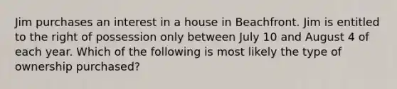 Jim purchases an interest in a house in Beachfront. Jim is entitled to the right of possession only between July 10 and August 4 of each year. Which of the following is most likely the type of ownership purchased?