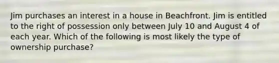 Jim purchases an interest in a house in Beachfront. Jim is entitled to the right of possession only between July 10 and August 4 of each year. Which of the following is most likely the type of ownership purchase?