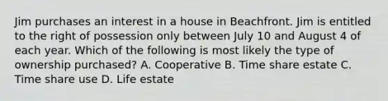 Jim purchases an interest in a house in Beachfront. Jim is entitled to the right of possession only between July 10 and August 4 of each year. Which of the following is most likely the type of ownership purchased? A. Cooperative B. Time share estate C. Time share use D. Life estate