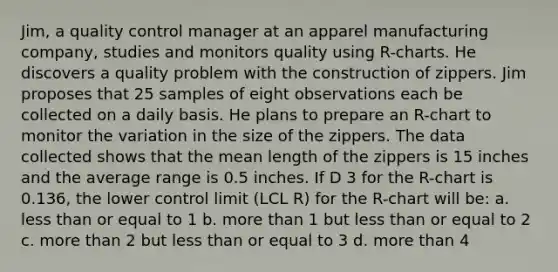 Jim, a quality control manager at an apparel manufacturing company, studies and monitors quality using R-charts. He discovers a quality problem with the construction of zippers. Jim proposes that 25 samples of eight observations each be collected on a daily basis. He plans to prepare an R-chart to monitor the variation in the size of the zippers. The data collected shows that the mean length of the zippers is 15 inches and the average range is 0.5 inches. If D 3 for the R-chart is 0.136, the lower control limit (LCL R) for the R-chart will be: a. less than or equal to 1 b. more than 1 but less than or equal to 2 c. more than 2 but less than or equal to 3 d. more than 4