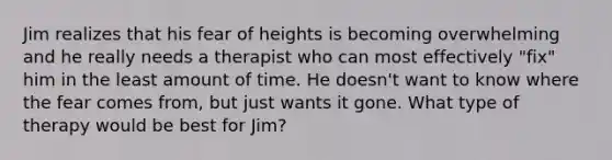 Jim realizes that his fear of heights is becoming overwhelming and he really needs a therapist who can most effectively "fix" him in the least amount of time. He doesn't want to know where the fear comes from, but just wants it gone. What type of therapy would be best for Jim?