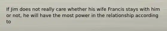 If Jim does not really care whether his wife Francis stays with him or not, he will have the most power in the relationship according to