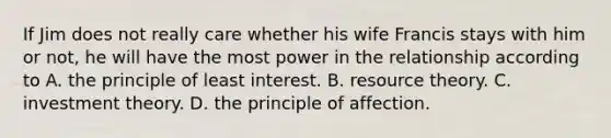 If Jim does not really care whether his wife Francis stays with him or not, he will have the most power in the relationship according to A. the principle of least interest. B. resource theory. C. investment theory. D. the principle of affection.