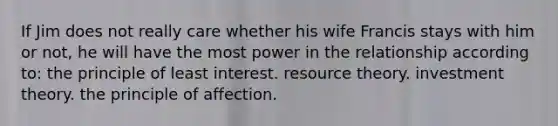 If Jim does not really care whether his wife Francis stays with him or not, he will have the most power in the relationship according to: the principle of least interest.​ ​resource theory. ​investment theory.​ ​the principle of affection.